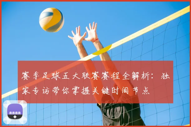 赛季足球五大联赛赛程全解析：独家专访带你掌握关键时间节点