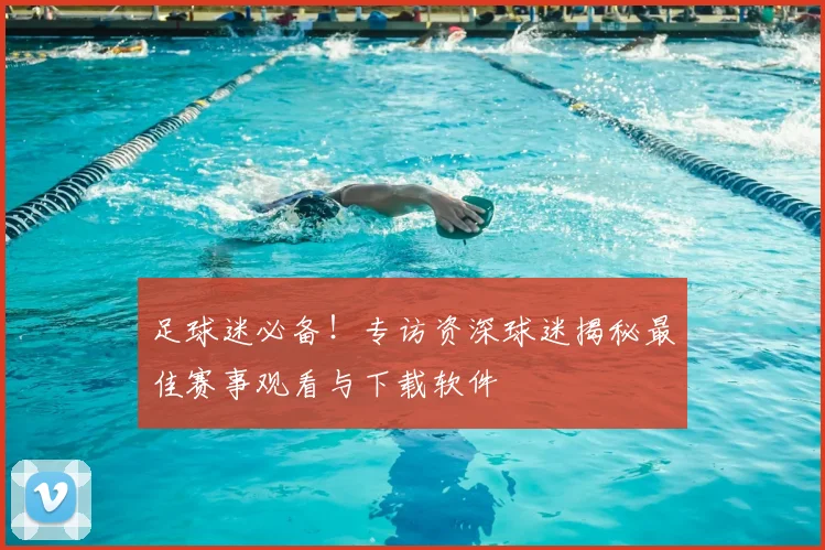 足球迷必备！专访资深球迷揭秘最佳赛事观看与下载软件