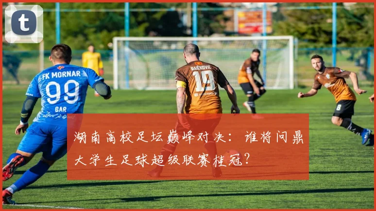 湖南高校足坛巅峰对决：谁将问鼎大学生足球超级联赛桂冠？