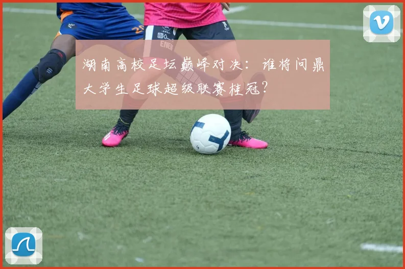 湖南高校足坛巅峰对决：谁将问鼎大学生足球超级联赛桂冠？