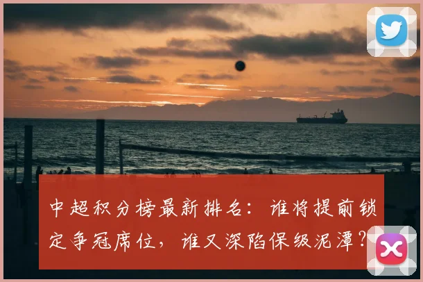 中超积分榜最新排名：谁将提前锁定争冠席位，谁又深陷保级泥潭？