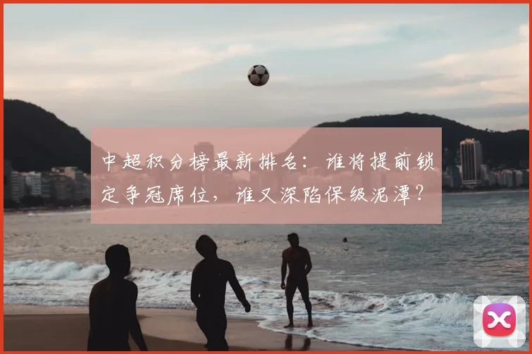 中超积分榜最新排名：谁将提前锁定争冠席位，谁又深陷保级泥潭？